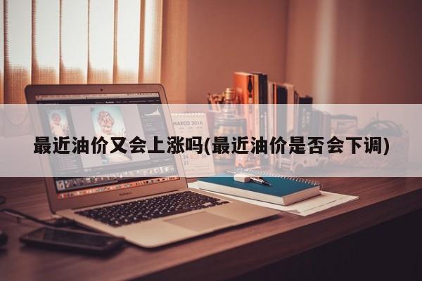 最近油价又会上涨吗(最近油价是否会下调)