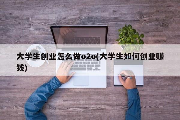 大学生创业怎么做o2o(大学生如何创业赚钱)
