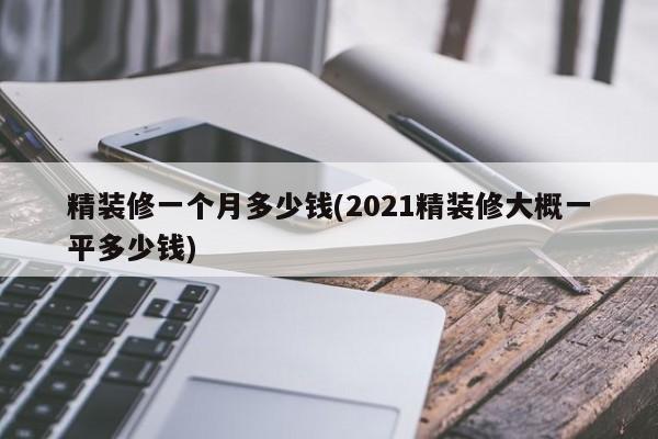 精装修一个月多少钱(2021精装修大概一平多少钱)