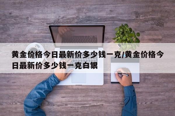 黄金价格今日最新价多少钱一克/黄金价格今日最新价多少钱一克白银