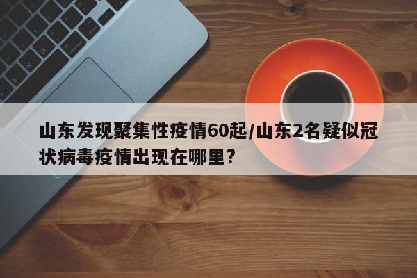 山东发现聚集性疫情60起/山东2名疑似冠状病毒疫情出现在哪里?