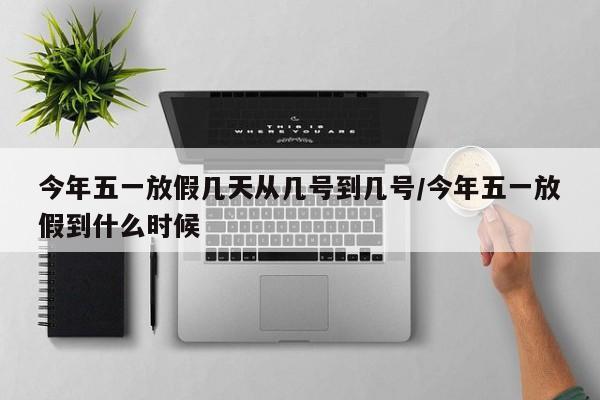 今年五一放假几天从几号到几号/今年五一放假到什么时候