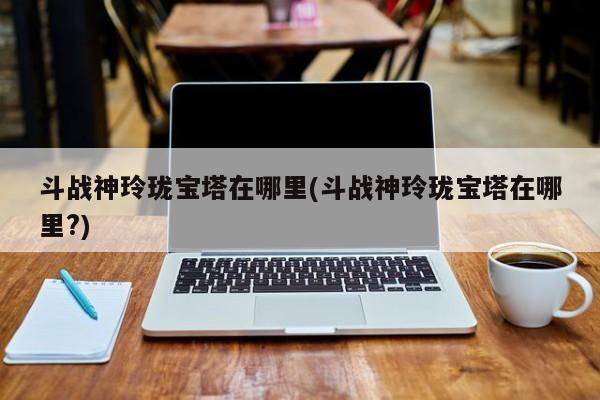 斗战神玲珑宝塔在哪里(斗战神玲珑宝塔在哪里?)