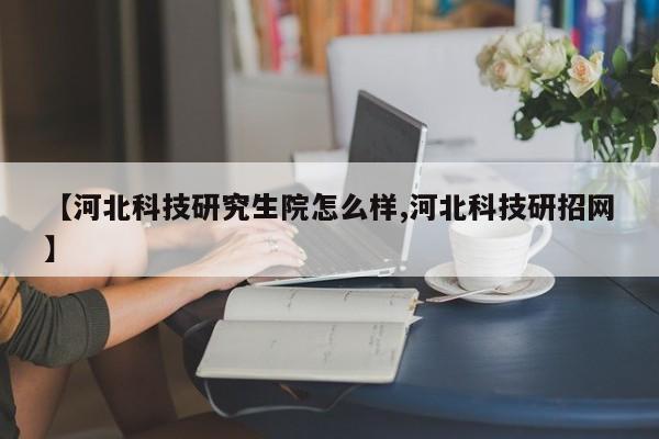 【河北科技研究生院怎么样,河北科技研招网】