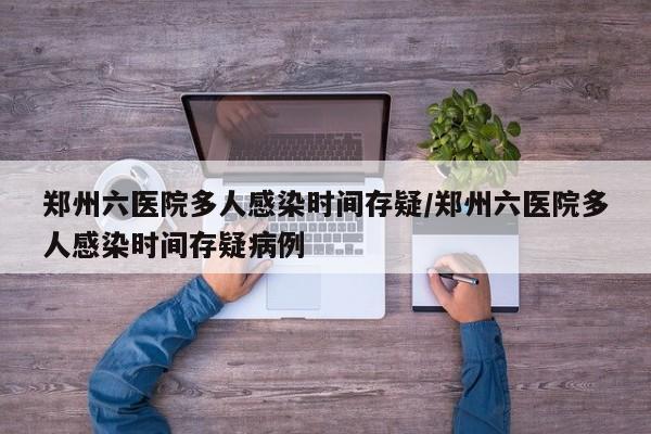 郑州六医院多人感染时间存疑/郑州六医院多人感染时间存疑病例