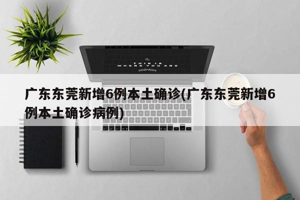 广东东莞新增6例本土确诊(广东东莞新增6例本土确诊病例)