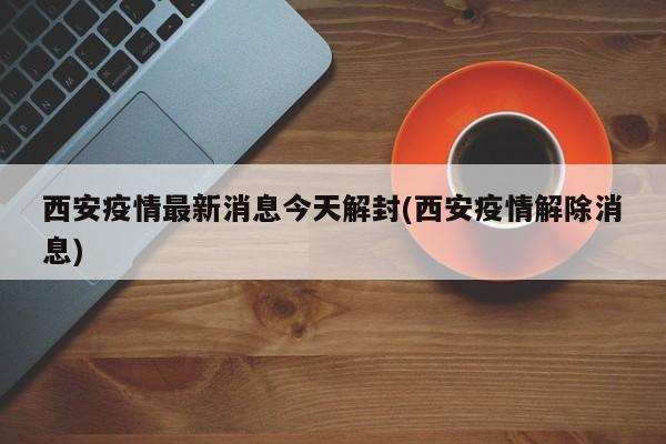 西安疫情最新消息今天解封(西安疫情解除消息)