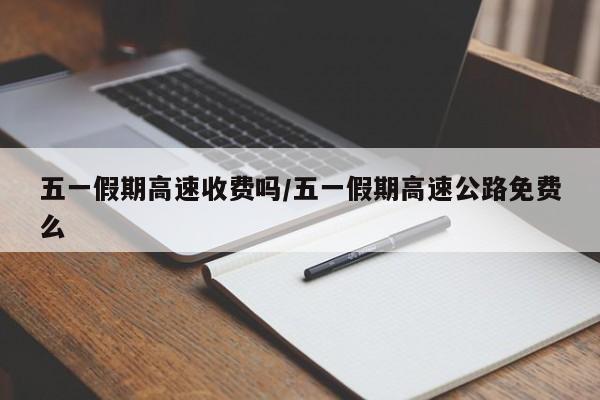 五一假期高速收费吗/五一假期高速公路免费么