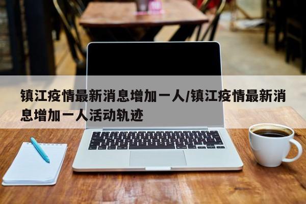 镇江疫情最新消息增加一人/镇江疫情最新消息增加一人活动轨迹