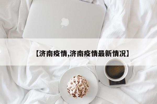 【济南疫情,济南疫情最新情况】