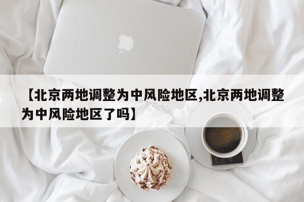 【北京两地调整为中风险地区,北京两地调整为中风险地区了吗】