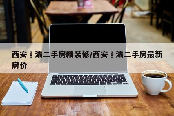 西安浐灞二手房精装修/西安浐灞二手房最新房价