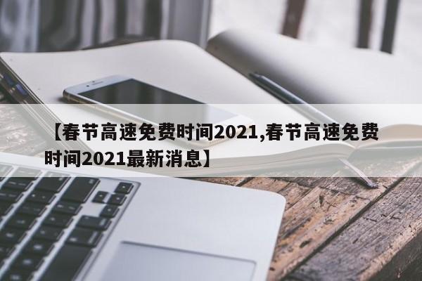【春节高速免费时间2021,春节高速免费时间2021最新消息】