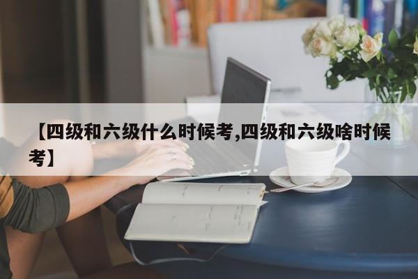 【四级和六级什么时候考,四级和六级啥时候考】