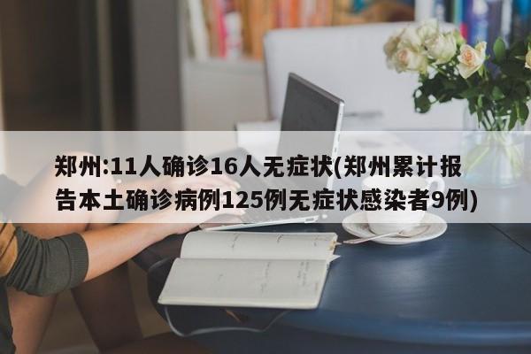 郑州:11人确诊16人无症状(郑州累计报告本土确诊病例125例无症状感染者9例)