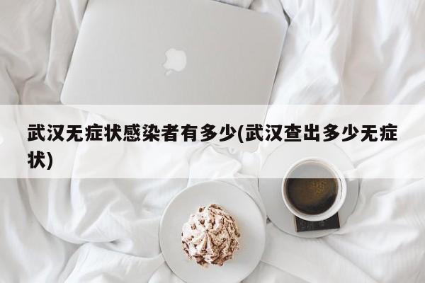 武汉无症状感染者有多少(武汉查出多少无症状)