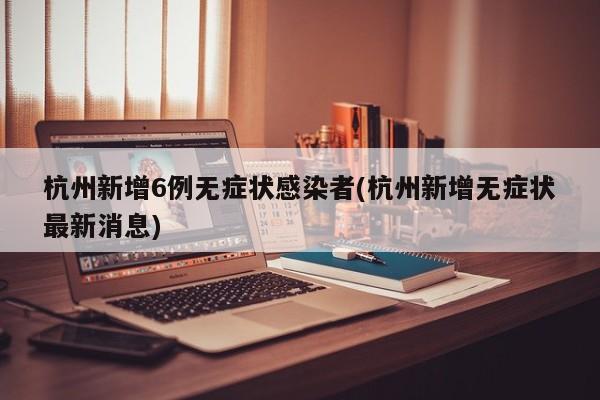 杭州新增6例无症状感染者(杭州新增无症状最新消息)