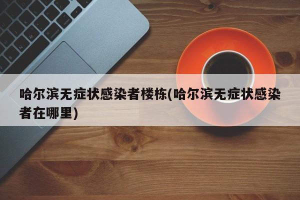 哈尔滨无症状感染者楼栋(哈尔滨无症状感染者在哪里)