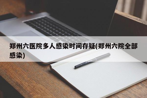 郑州六医院多人感染时间存疑(郑州六院全部感染)
