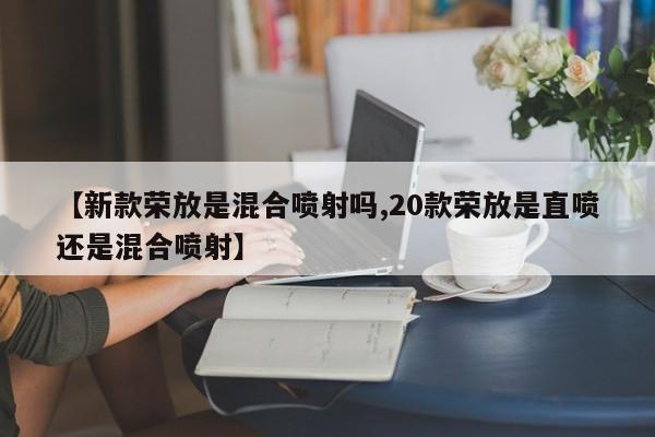 【新款荣放是混合喷射吗,20款荣放是直喷还是混合喷射】