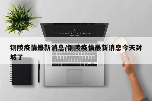 铜陵疫情最新消息/铜陵疫情最新消息今天封城了
