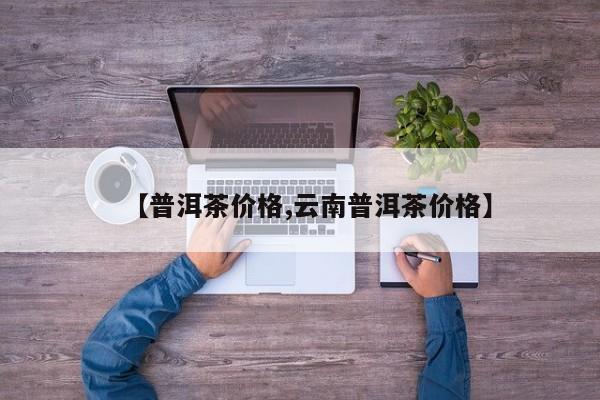 【普洱茶价格,云南普洱茶价格】