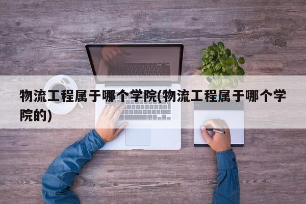 物流工程属于哪个学院(物流工程属于哪个学院的)