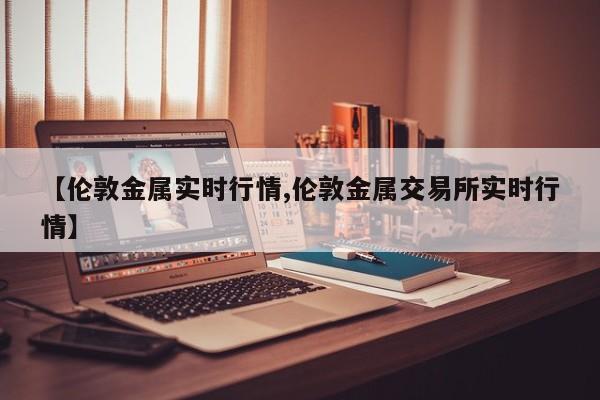 【伦敦金属实时行情,伦敦金属交易所实时行情】