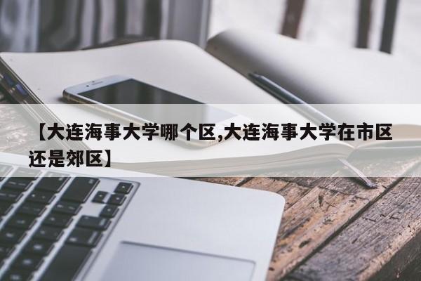 【大连海事大学哪个区,大连海事大学在市区还是郊区】