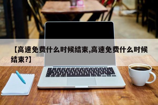 【高速免费什么时候结束,高速免费什么时候结束?】