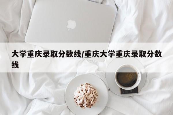 大学重庆录取分数线/重庆大学重庆录取分数线