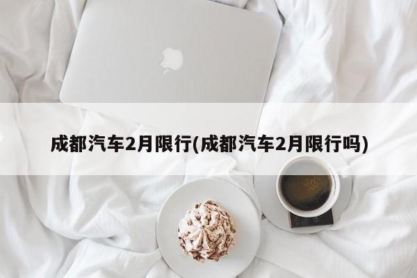 成都汽车2月限行(成都汽车2月限行吗)