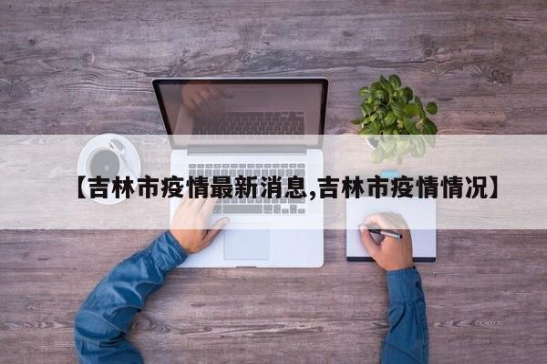 【吉林市疫情最新消息,吉林市疫情情况】
