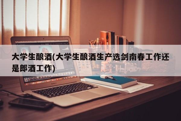 大学生酿酒(大学生酿酒生产选剑南春工作还是郎酒工作)