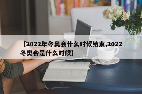 【2022年冬奥会什么时候结束,2022冬奥会是什么时候】