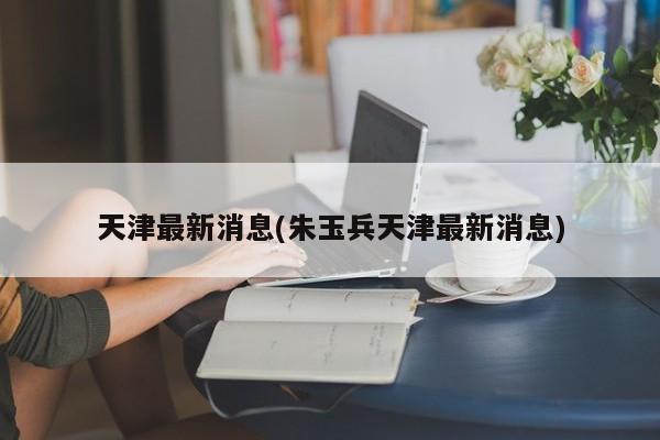 天津最新消息(朱玉兵天津最新消息)