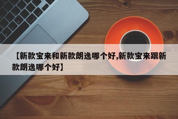 【新款宝来和新款朗逸哪个好,新款宝来跟新款朗逸哪个好】