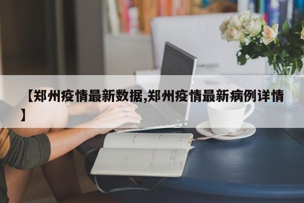 【郑州疫情最新数据,郑州疫情最新病例详情】