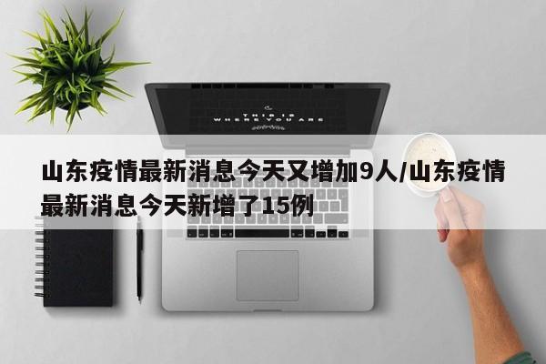 山东疫情最新消息今天又增加9人/山东疫情最新消息今天新增了15例