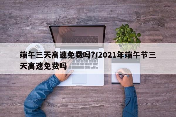 端午三天高速免费吗?/2021年端午节三天高速免费吗