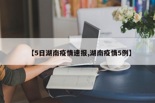 【5日湖南疫情速报,湖南疫情5例】