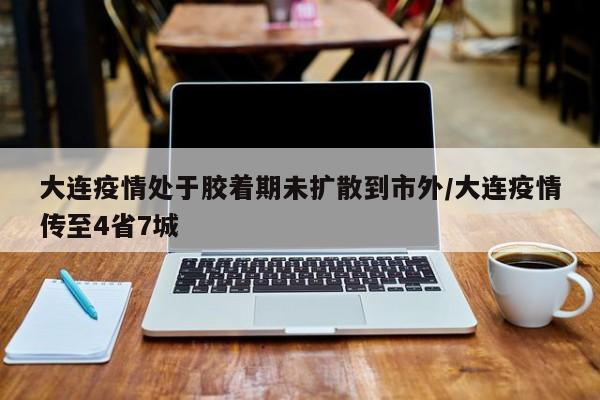 大连疫情处于胶着期未扩散到市外/大连疫情传至4省7城