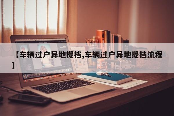 【车辆过户异地提档,车辆过户异地提档流程】