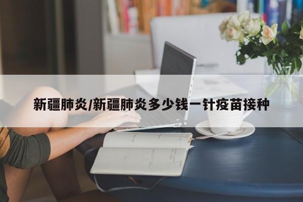 新疆肺炎/新疆肺炎多少钱一针疫苗接种