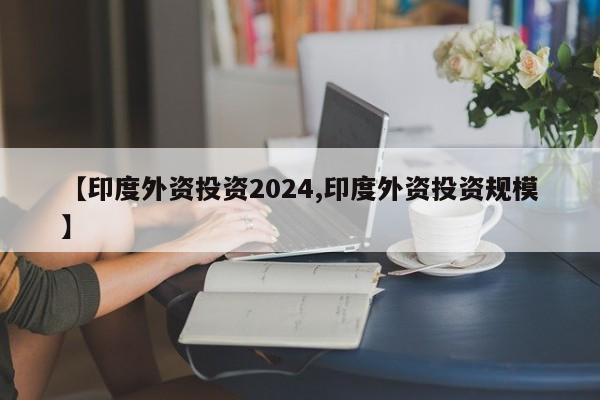 【印度外资投资2024,印度外资投资规模】
