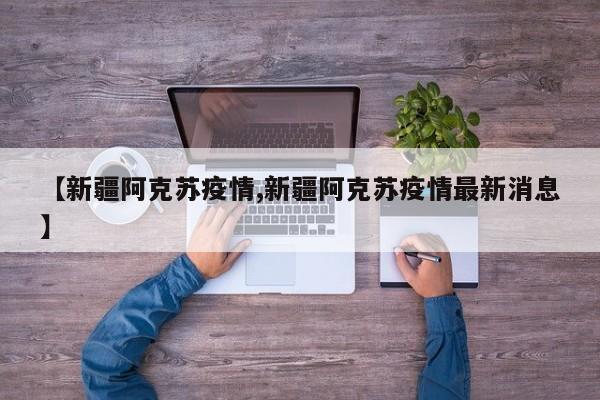 【新疆阿克苏疫情,新疆阿克苏疫情最新消息】