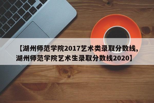 【湖州师范学院2017艺术类录取分数线,湖州师范学院艺术生录取分数线2020】