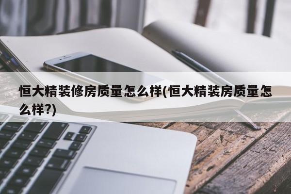恒大精装修房质量怎么样(恒大精装房质量怎么样?)