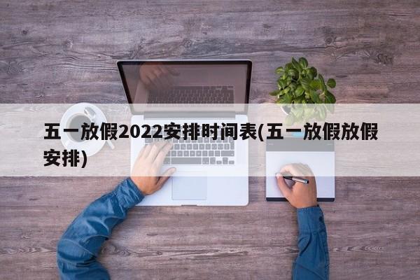 五一放假2022安排时间表(五一放假放假安排)