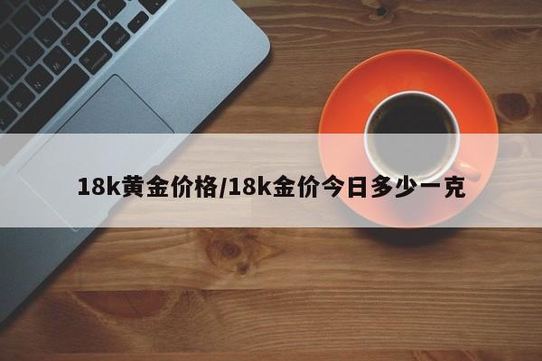 18k黄金价格/18k金价今日多少一克